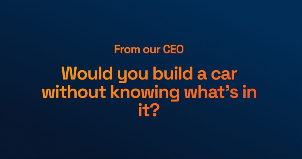 From Our CEO: Would You Build a Car Without Knowing What’s In It?